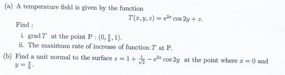 (a) A temperature field is given by the function
T(x, y, z) = e2" cos 2y + z.
Find :
i. grad T at the point P: (0,, 1).
ii. The maximum rate of increase of function T at P.
(b) Find a unit normal to the surface z = 1+
e2a cos 2y at the point where x 0 and
y = .
