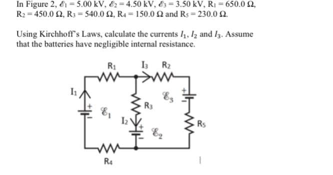 In Figure 2, E1 = 5.00 kV, E2= 4.50 kV, E3 = 3.50 kV, R1 = 650.0 2,
R2 = 450.0 2, R3 = 540.0 2, R4 = 150.0 2 and Rs 230.0 2.
Using Kirchhoff's Laws, calculate the currents I, 12 and I3. Assume
that the batteries have negligible internal resistance.
R1
I3 R2
Es
R3
Rs
R4
