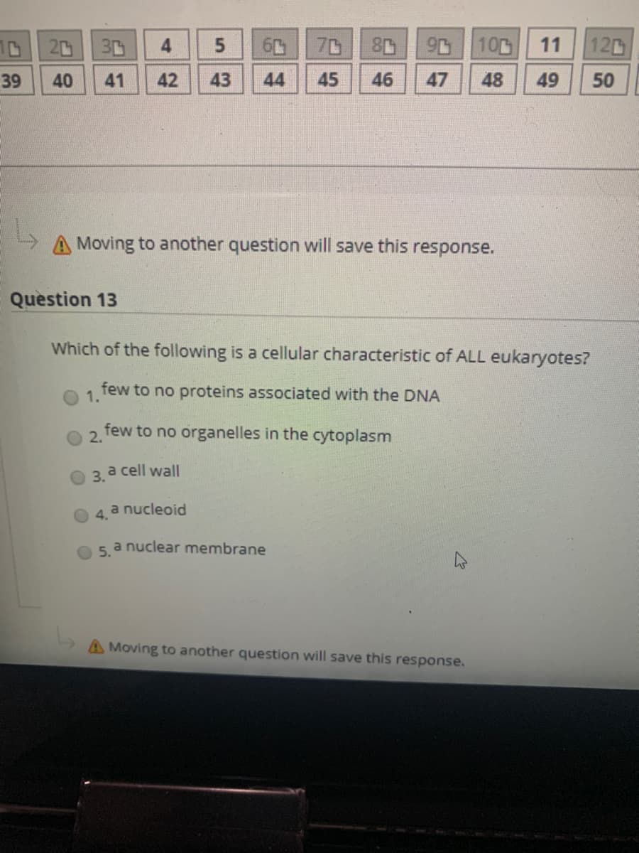 1D20
30
70
10
11
120
39
40
41
42
43
44
45
46
47
48
49
50
A Moving to another question will save this response.
Question 13
Which of the following is a cellular characteristic of ALL eukaryotes?
few to no proteins associated with the DNA
1.
few to no organelles in the cytoplasm
2.
O 3.
a cell wall
a nucleoid
4.
a nuclear membrane
5.
A Moving to another question will save this response.
5.
4-
