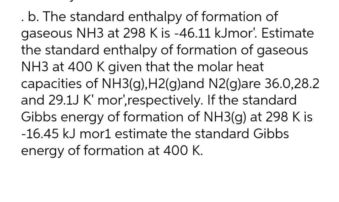 .b. The standard enthalpy of formation of
gaseous NH3 at 298 K is -46.11 kJmor'. Estimate
the standard enthalpy of formation of gaseous
NH3 at 400 K given that the molar heat
capacities of NH3(g),H2(g)and N2(g)are 36.0,28.2
and 29.1J K' mor',respectively. If the standard
Gibbs energy of formation of NH3(g) at 298 K is
-16.45 kJ mor1 estimate the standard Gibbs
energy of formation at 400 K.
