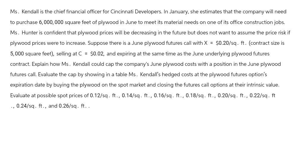 Ms. Kendall is the chief financial officer for Cincinnati Developers. In January, she estimates that the company will need
to purchase 6,000,000 square feet of plywood in June to meet its material needs on one of its office construction jobs.
Ms. Hunter is confident that plywood prices will be decreasing in the future but does not want to assume the price risk if
plywood prices were to increase. Suppose there is a June plywood futures call with X = $0.20/sq. ft. (contract size is
5,000 square feet), selling at C = $0.02, and expiring at the same time as the June underlying plywood futures
contract. Explain how Ms. Kendall could cap the company's June plywood costs with a position in the June plywood
futures call. Evaluate the cap by showing in a table Ms. Kendall's hedged costs at the plywood futures option's
expiration date by buying the plywood on the spot market and closing the futures call options at their intrinsic value.
Evaluate at possible spot prices of 0.12/sq. ft., 0.14/sq. ft., 0.16/sq. ft., 0.18/sq. ft., 0.20/sq. ft., 0.22/sq. ft
., 0.24/sq. ft., and 0.26/sq. ft..