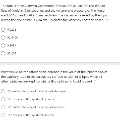 The radius of an Ostwald viscometer is measured as 168 um. The time of
flow of liquid is 19.86 seconds and the volume and pressure of the liquid
are 2.864 cc and 0.98 atm respectively. The distance travelled by the liquid
during the given time is 2.34 cm. Calculate the viscosity coefficient in cP. *
9.0202
92.5100
9.2051
90.2051
What would be the effect of an increase in the value of the inner radius of
the capillary tube to the calculated surface tension of a liquid when all
other variables are kept constant? (No calibrating liquid is used.) *
The surface tension of the liquid will decrease.
The density of the liquid will decrease.
The surface tension of the liquid will increase.
The density of the liquid will increase.
