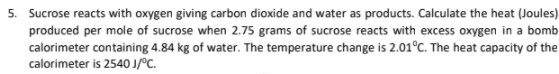 5. Sucrose reacts with oxygen giving carbon dioxide and water as products. Calculate the heat (Joules)
produced per mole of sucrose when 2.75 grams of sucrose reacts with excess oxygen in a bomb
calorimeter containing 4.84 kg of water. The temperature change is 2.01°C. The heat capacity of the
calorimeter is 2540 J/°C.
