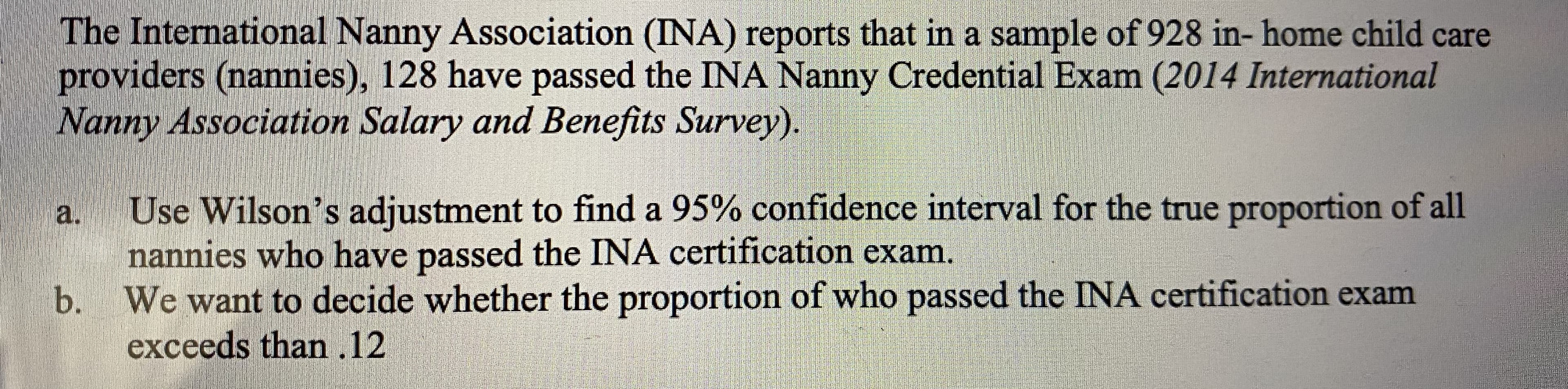The International Nanny Association (INA) reports that in a sample of 928 in- home child care
providers (nannies), 128 have passed the INA Nanny Credential Exam (2014 International
Nanny Association Salary and Benefits Survey).
Use Wilson's adjustment to find a 95% confidence interval for the true proportion of all
nannies who have passed the INA certification exam.
b. We want to decide whether the proportion of who passed the INA certification exam
exceeds than .12
a.
