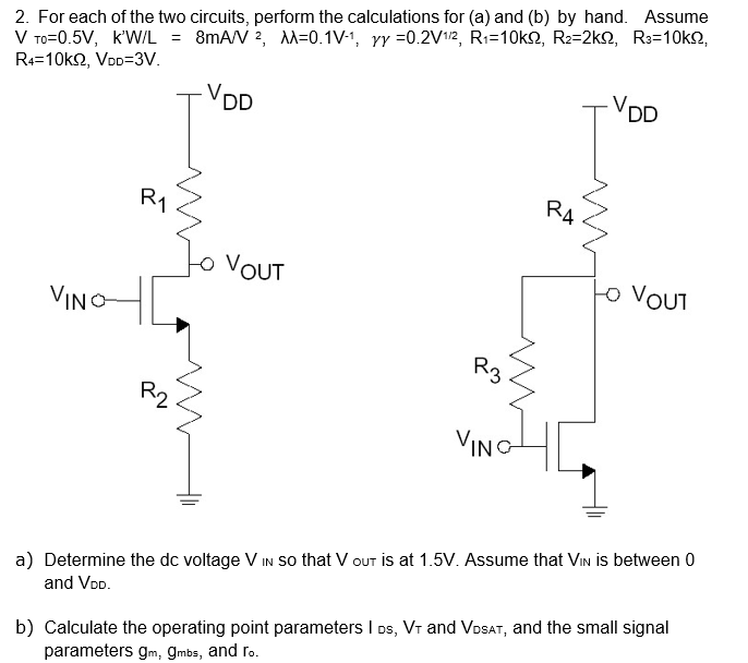 2. For each of the two circuits, perform the calculations for (a) and (b) by hand. Assume
V To=0.5V, k'W/L = 8mA/V 2, M=0.1V-1, yy =0.2V112, Ri=10k2, R2=2k2, R3=10k2,
R4=10k2, VOD=3V.
-VDD
-VDD
RA
R1
toVOUT
to VOUT
VINO
R3
R2
VINO
a) Determine the dc voltage V IN so that V out is at 1.5V. Assume that Vin is between 0
b) Calculate the operating point parameters I Ds, Vr and VDSAT, and the small signal
parameters gm, gmbs, and ro.
and VoD.
