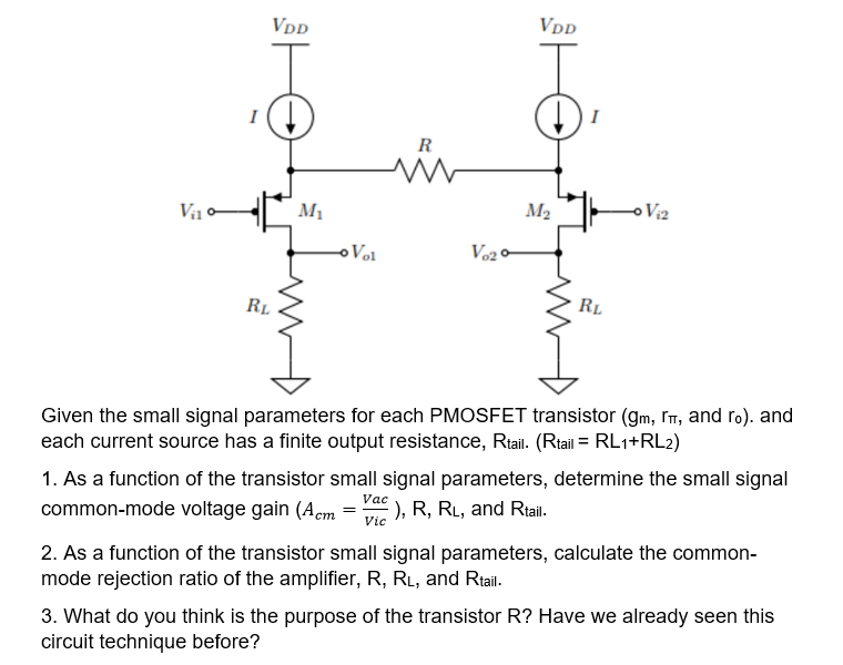 VDD
VDD
I
R
Va o
M1
M2
o Viz
oVol
RL
RL
Given the small signal parameters for each PMOSFET transistor (gm, Im, and ro). and
each current source has a finite output resistance, Riail. (Rtail = RL1+RL2)
1. As a function of the transistor small signal parameters, determine the small signal
Vac
common-mode voltage gain (Aem =
), R, RL, and Rtail.
Vic
2. As a function of the transistor small signal parameters, calculate the common-
mode rejection ratio of the amplifier, R, RL, and Rtail.
3. What do you think is the purpose of the transistor R? Have we already seen this
circuit technique before?

