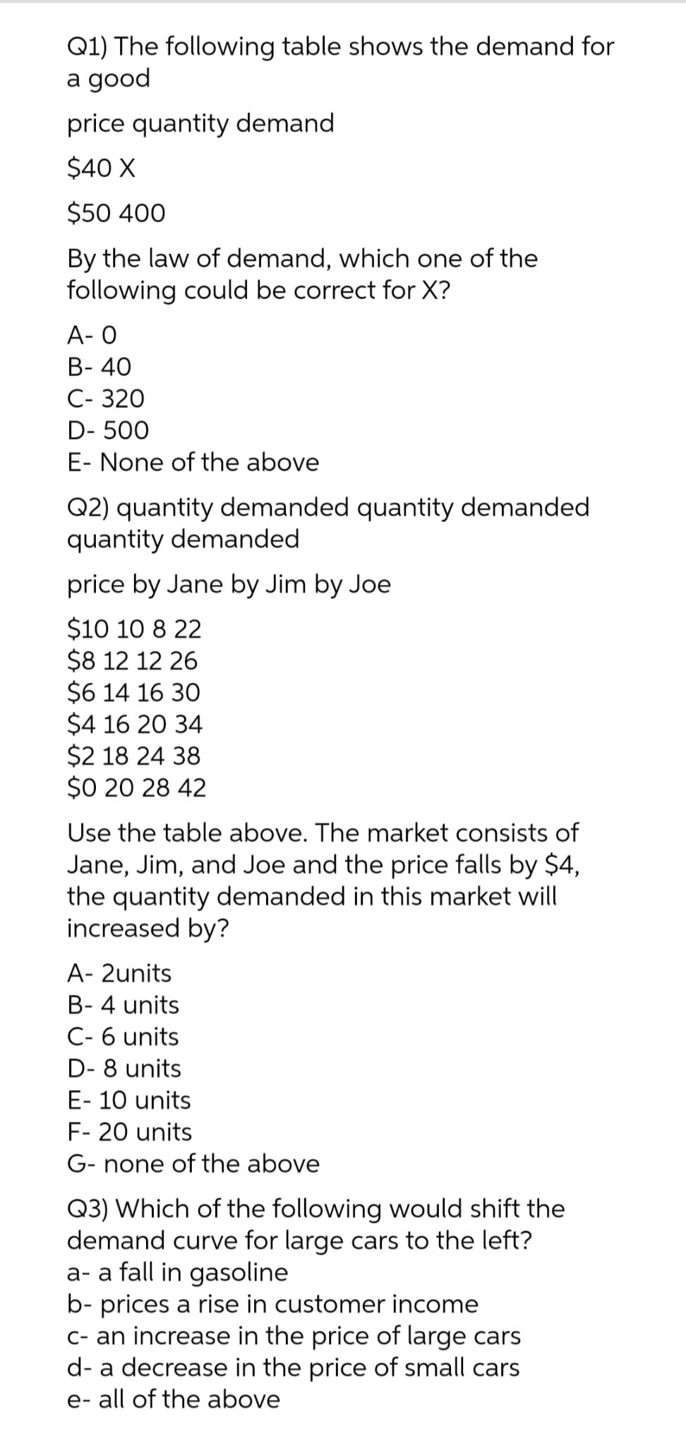 Q1) The following table shows the demand for
a good
price quantity demand
$40 X
$50 400
By the law of demand, which one of the
following could be correct for X?
A- O
B- 40
C-320
D-500
E- None of the above
Q2) quantity demanded quantity demanded
quantity demanded
price by Jane by Jim by Joe
$10 10 8 22
$8 12 12 26
$6 14 16 30
$4 16 20 34
$2 18 24 38
$0 20 28 42
Use the table above. The market consists of
Jane, Jim, and Joe and the price falls by $4,
the quantity demanded in this market will
increased by?
A- 2units
B-4 units
C- 6 units
D-8 units
E- 10 units
F- 20 units
G- none of the above
Q3) Which of the following would shift the
demand curve for large cars to the left?
a- a fall in gasoline
b- prices a rise in customer income
c- an increase in the price of large cars
d- a decrease in the price of small cars
e- all of the above