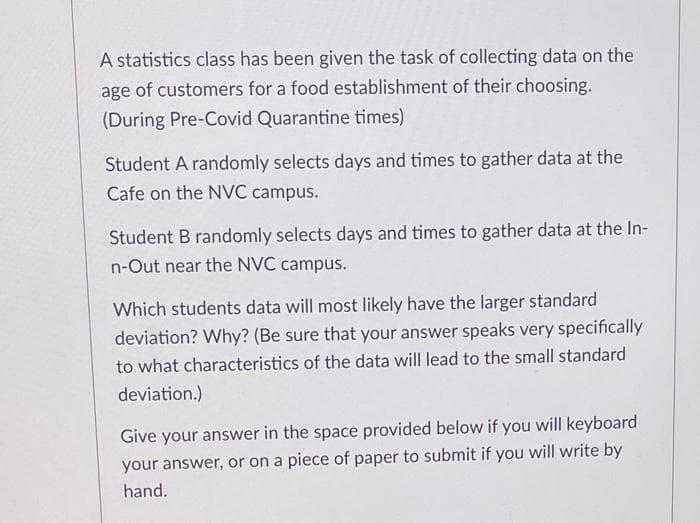 A statistics class has been given the task of collecting data on the
age of customers for a food establishment of their choosing.
(During Pre-Covid Quarantine times)
Student A randomly selects days and times to gather data at the
Cafe on the NVC campus.
Student B randomly selects days and times to gather data at the In-
n-Out near the NVC campus.
Which students data will most likely have the larger standard
deviation? Why? (Be sure that your answer speaks very specifically
to what characteristics of the data will lead to the small standard
deviation.)
Give your answer in the space provided below if you will keyboard
your answer, or on a piece of paper to submit if you will write by
hand.