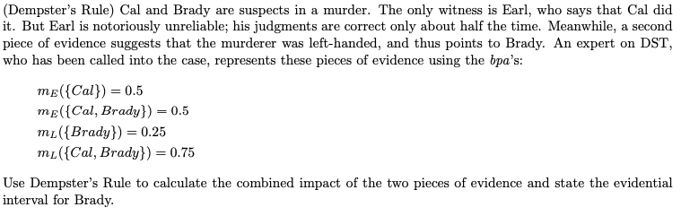 (Dempster's Rule) Cal and Brady are suspects in a murder. The only witness is Earl, who says that Cal did
it. But Earl is notoriously unreliable; his judgments are correct only about half the time. Meanwhile, a second
piece of evidence suggests that the murderer was left-handed, and thus points to Brady. An expert on DST,
who has been called into the case, represents these pieces of evidence using the bpa's:
ME({Cal})=0.5
ME({Cal, Brady}) = 0.5
mL({Brady}) = 0.25
mL({Cal, Brady}) = 0.75
Use Dempster's Rule to calculate the combined impact of the two pieces of evidence and state the evidential
interval for Brady.