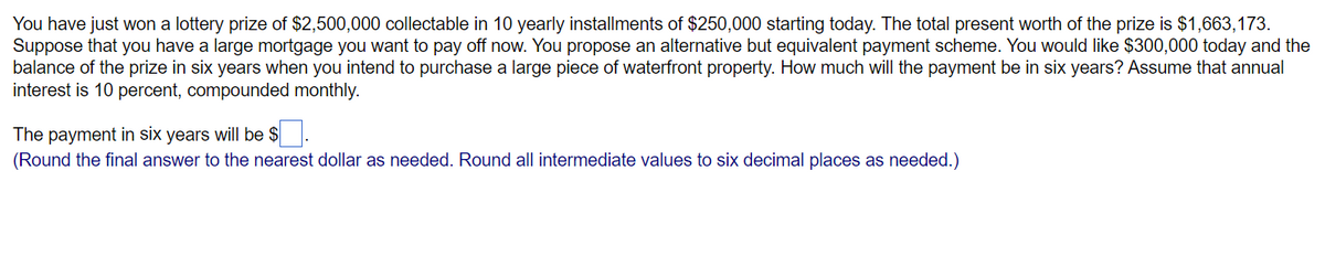 You have just won a lottery prize of $2,500,000 collectable in 10 yearly installments of $250,000 starting today. The total present worth of the prize is $1,663,173.
Suppose that you have a large mortgage you want to pay off now. You propose an alternative but equivalent payment scheme. You would like $300,000 today and the
balance of the prize in six years when you intend to purchase a large piece of waterfront property. How much will the payment be in six years? Assume that annual
interest is 10 percent, compounded monthly.
The payment in six years will be $
(Round the final answer to the nearest dollar as needed. Round all intermediate values to six decimal places as needed.)