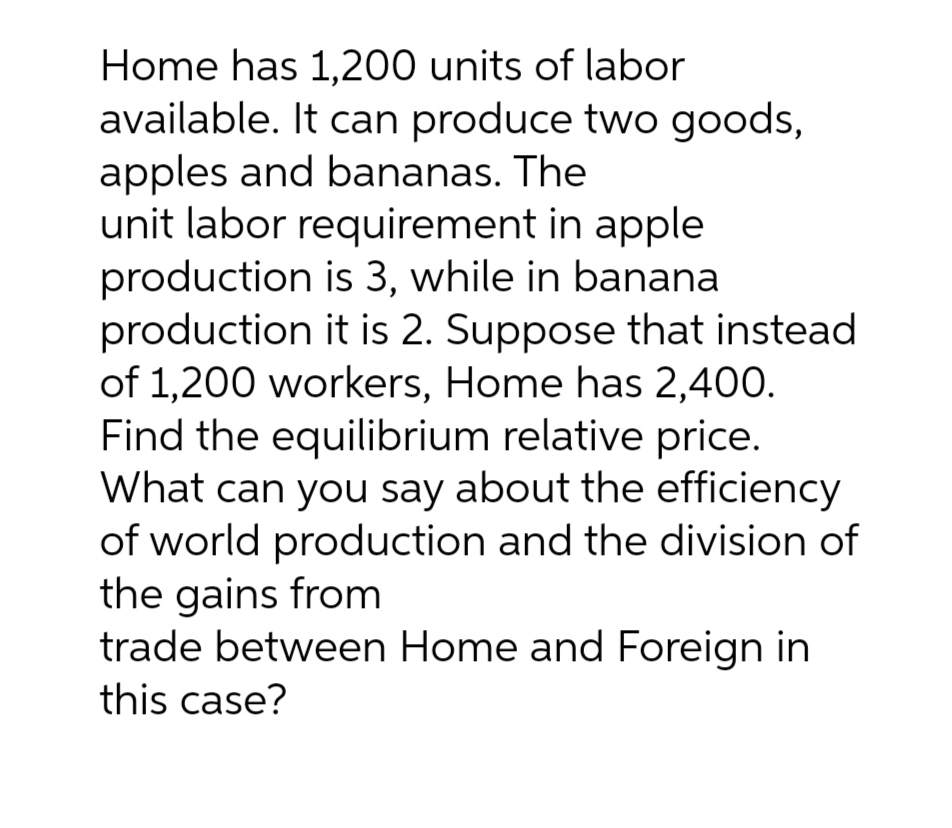Home has 1,200 units of labor
available. It can produce two goods,
apples and bananas. The
unit labor requirement in apple
production is 3, while in banana
production it is 2. Suppose that instead.
of 1,200 workers, Home has 2,400.
Find the equilibrium relative price.
What can you say about the efficiency
of world production and the division of
the gains from
trade between Home and Foreign in
this case?