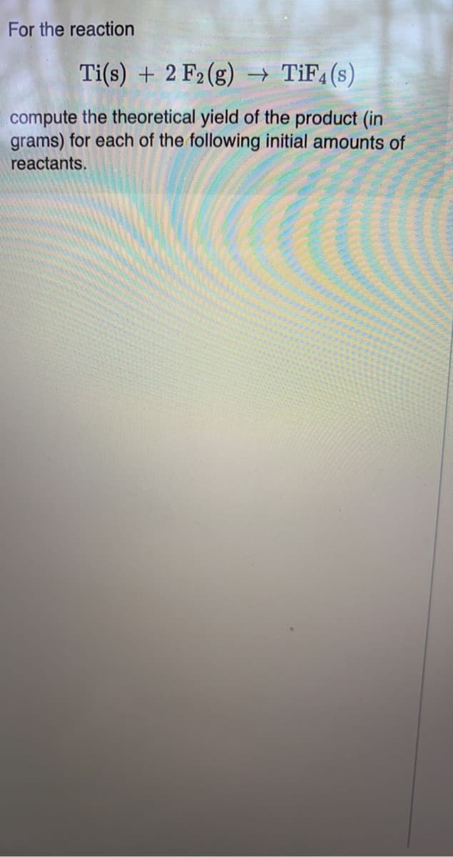 For the reaction
Ti(s) + 2 F2 (g) → TIF4(s)
compute the theoretical yield of the product (in
grams) for each of the following initial amounts of
reactants.
