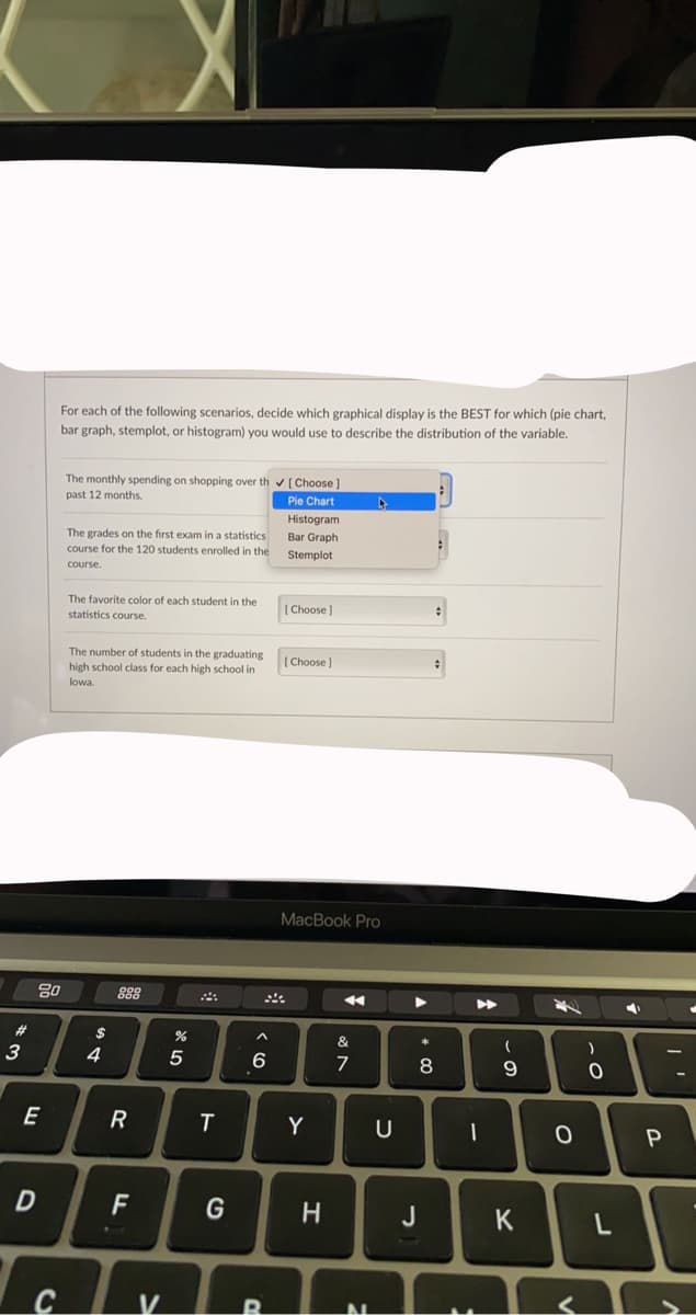 For each of the following scenarios, decide which graphical display is the BEST for which (pie chart,
bar graph, stemplot, or histogram) you would use to describe the distribution of the variable.
The monthly spending on shopping over th v[Choose ]
past 12 months.
Pie Chart
Histogram
The grades on the first exam in a statistics
course for the 120 students enrolled in the
Bar Graph
Stemplot
course.
The favorite color of each student in the
statistics course.
[Choose)
The number of students in the graduating
high school class for each high school in
[ Choose )
lowa.
MacBook Pro
80
888
%23
$
&
3
4
6
8
E
Y
F
J
K
