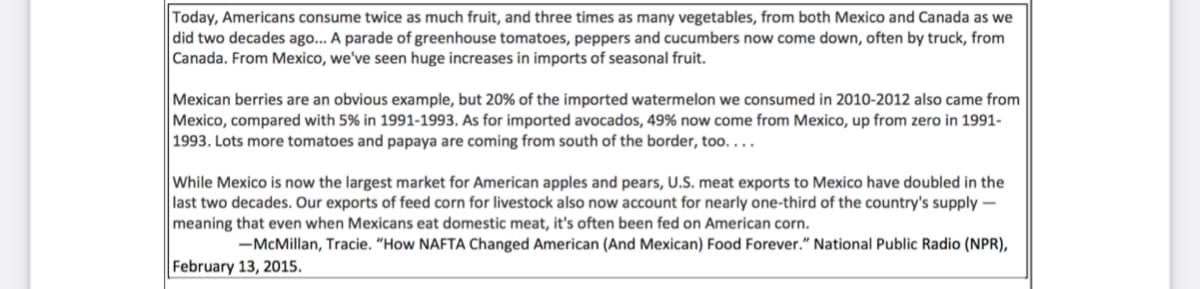 Today, Americans consume twice as much fruit, and three times as many vegetables, from both Mexico and Canada as we
did two decades ago... A parade of greenhouse tomatoes, peppers and cucumbers now come down, often by truck, from
Canada. From Mexico, we've seen huge increases in imports of seasonal fruit.
Mexican berries are an obvious example, but 20% of the imported watermelon we consumed in 2010-2012 also came from
Mexico, compared with 5% in 1991-1993. As for imported avocados, 49% now come from Mexico, up from zero in 1991-
1993. Lots more tomatoes and papaya are coming from south of the border, too....
While Mexico is now the largest market for American apples and pears, U.S. meat exports to Mexico have doubled in the
last two decades. Our exports of feed corn for livestock also now account for nearly one-third of the country's supply -
meaning that even when Mexicans eat domestic meat, it's often been fed on American corn.
-McMillan, Tracie. “How NAFTA Changed American (And Mexican) Food Forever." National Public Radio (NPR),
February 13, 2015.
