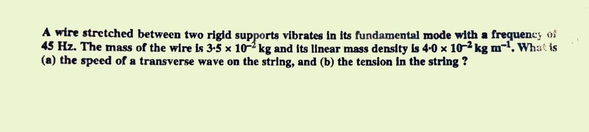 A wire stretched between two rigid supports vibrates in its fundamental mode with a frequency os
45 Hz. The mass of the wire is 3-5 x 10-2 kg and its linear mass density is 4-0 x 10-2 kg m. What is
(a) the speed of a transverse wave on the string, and (b) the tension in the string ?
