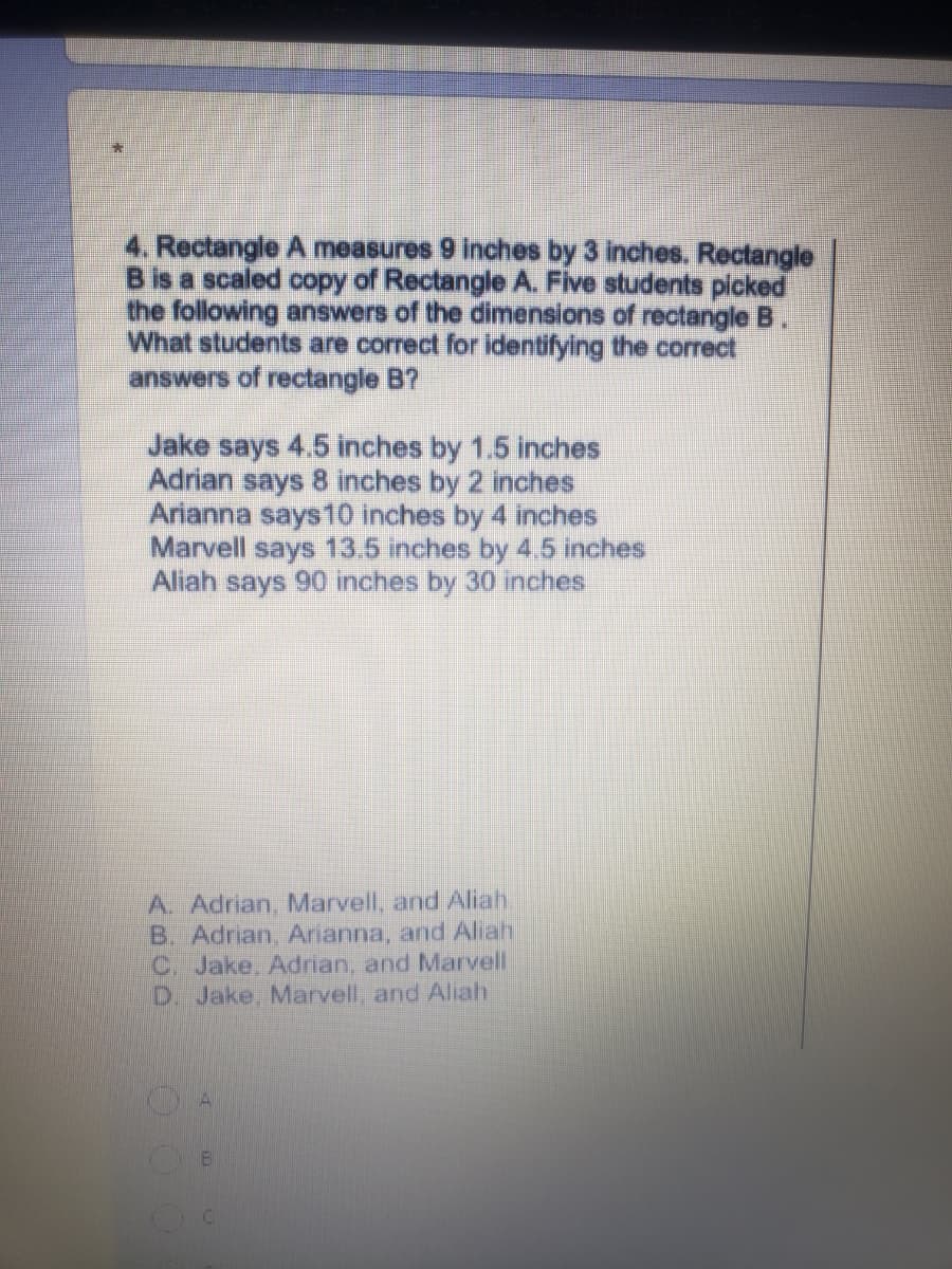 4. Rectangle A measures 9 inches by 3 inches. Rectangle
B is a scaled copy of Rectangle A. Five students picked
the following answers of the dimensions of rectangle B.
What students are correct for identifying the correct
answers of rectangle B?
Jake says 4.5 inches by 1.5 inches
Adrian says 8 inches by 2 inches
Arianna says10 inches by 4 inches
Marvell says 13.5 inches by 4.5 inches
Aliah says 90 inches by 30 inches
A. Adrian, Marvell, and Aliah.
B. Adrian, Arianna, and Aliah
C. Jake, Adrian, and Marvell
D. Jake, Marvell, and Aliah
