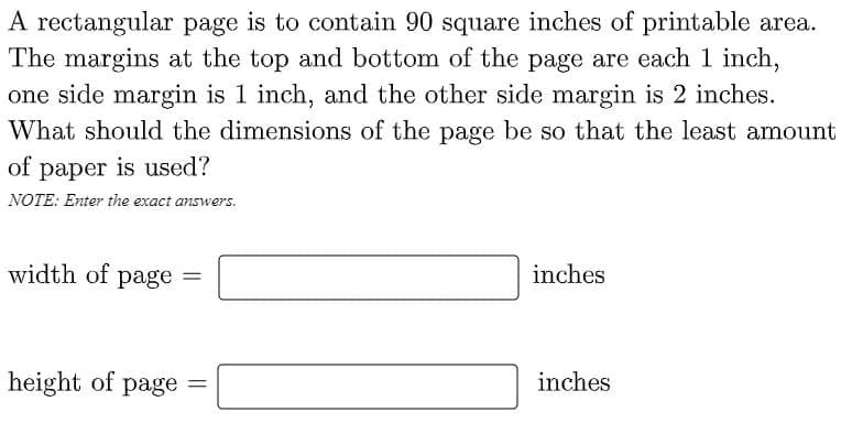 A rectangular page is to contain 90 square inches of printable area.
The margins at the top and bottom of the page are each 1 inch,
one side margin is 1 inch, and the other side margin is 2 inches.
What should the dimensions of the page be so that the least amount
of paper is used?
NOTE: Enter the exact answers.
width of page =
inches
%3D
height of page =
inches
