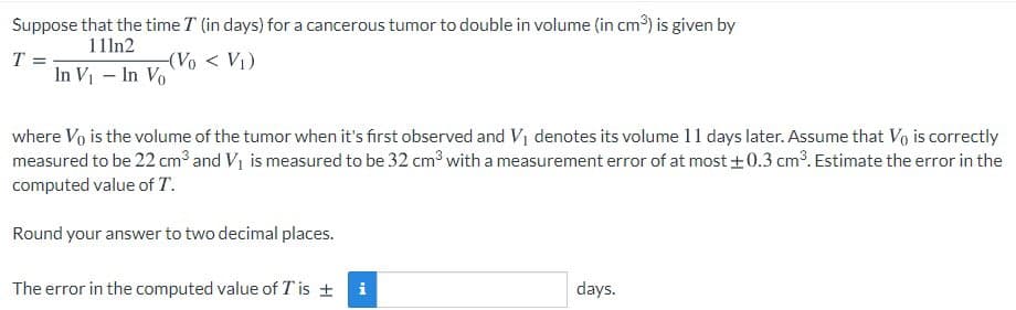 Suppose that the time T (in days) for a cancerous tumor to double in volume (in cm3) is given by
111n2
(Vo < V1)
T =
In V - In Vo
where Vo is the volume of the tumor when it's first observed and Vị denotes its volume 11 days later. Assume that Vo is correctly
measured to be 22 cm³ and V1 is measured to be 32 cm3 with a measurement error of at most +0.3 cm?. Estimate the error in the
computed value of T.
Round your answer to two decimal places.
The error in the computed value of T is +
i
days.
