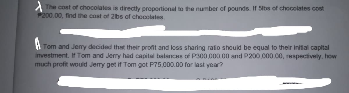 A The cost of chocolates is directly proportional to the number of pounds. If 5lbs of chocolates cost
P200.00, find the cost of 2lbs of chocolates.
A
Tom and Jerry decided that their profit and loss sharing ratio should be equal to their initial capital
investment. If Tom and Jerry had capital balances of P300,000.00 and P200,000.00, respectively, how
much profit would Jerry get if Tom got P75,000.00 for last year?
