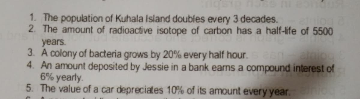 1. The population of Kuhala Island doubles every 3 decades. et
2. The amount of radioactive isotope of carbon has a half-life of 5500
years.
3. A colony of bacteria grows by 20% every half hour. eenalniog
4. An amount deposited by Jessie in a bank earns a compound interest of
6% yearly.
5. The value of a car depreciates 10% of its amount every year. iogd
