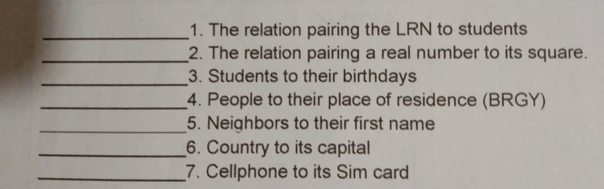 1. The relation pairing the LRN to students
2. The relation pairing a real number to its square.
3. Students to their birthdays
4. People to their place of residence (BRGY)
5. Neighbors to their first name
6. Country to its capital
7. Cellphone to its Sim card
