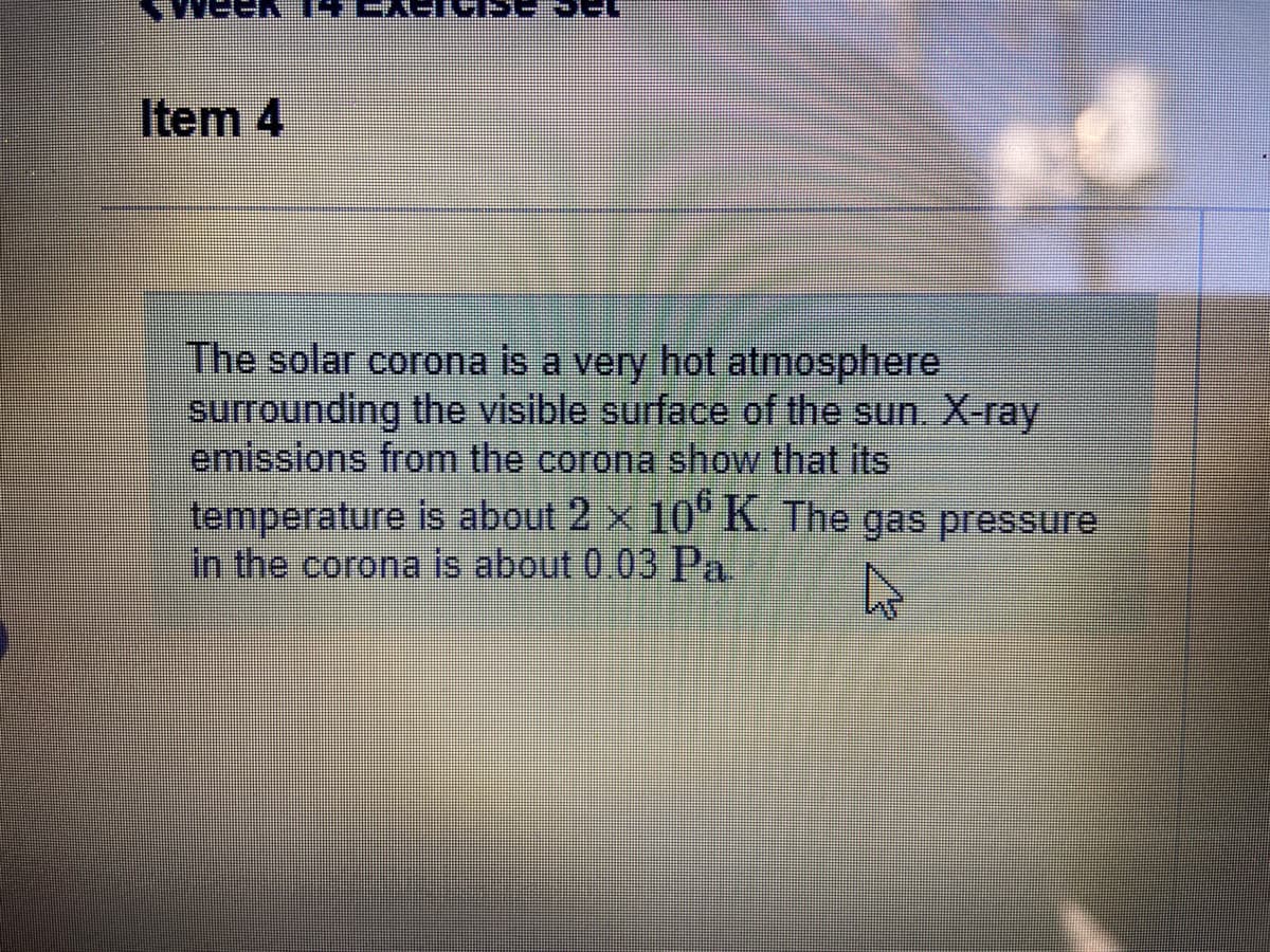 Item 4
The solar corona is a very hot atmosphere
surrounding the visible surface of the sun. X-ray
emissions from the corona show that its
temperature is about 2 x 10"K The gas pressure
in the corona is about 0.03 Pa
