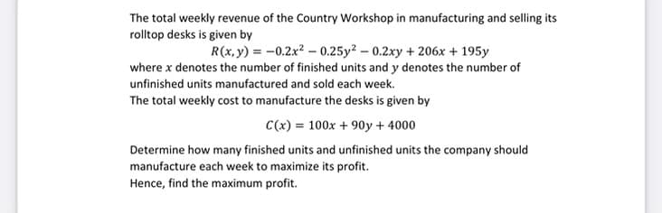 The total weekly revenue of the Country Workshop in manufacturing and selling its
rolltop desks is given by
R(x, y) = -0.2x² -0.25y² -0.2xy + 206x + 195y
where x denotes the number of finished units and y denotes the number of
unfinished units manufactured and sold each week.
The total weekly cost to manufacture the desks is given by
C(x) = 100x + 90y + 4000
Determine how many finished units and unfinished units the company should
manufacture each week to maximize its profit.
Hence, find the maximum profit.