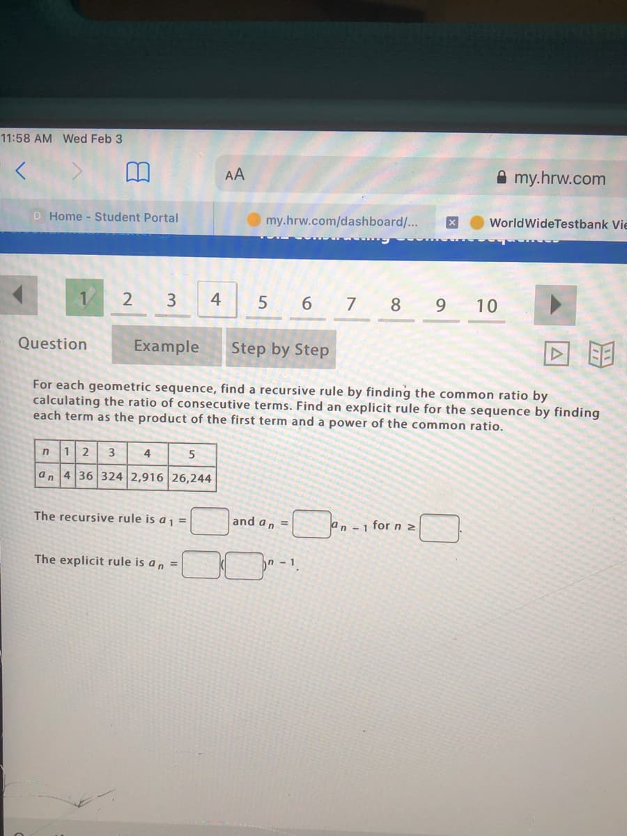 11:58 AM Wed Feb 3
AA
A my.hrw.com
D Home - Student Portal
my.hrw.com/dashboard/...
WorldWideTestbank Vie
1
3
4
6 7 8 9
10
Question
Example
Step by Step
For each geometric sequence, find a recursive rule by finding the common ratio by
calculating the ratio of consecutive terms. Find an explicit rule for the sequence by finding
each term as the product of the first term and a power of the common ratio.
12
3
4
an 4 36 324 2,916 26,244
The recursive rule is a 1 =
and an =
an -1 for n 2
The explicit rule is a n =
n- 1
