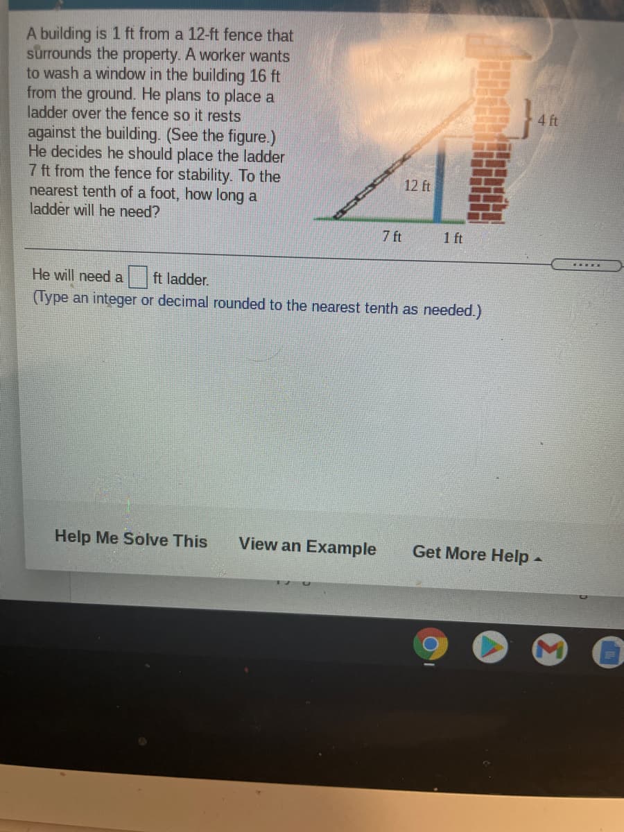 A building is 1 ft from a 12-ft fence that
surrounds the property. A worker wants
to wash a window in the building 16 ft
from the ground. He plans to place a
ladder over the fence so it rests
4 ft
against the building. (See the figure.)
He decides he should place the ladder
7 ft from the fence for stability. To the
nearest tenth of a foot, how long a
ladder will he need?
12 ft
7 ft
1 ft
He will need a ft ladder.
(Type an integer or decimal rounded to the nearest tenth as needed.)
Help Me Solve This
View an Example
Get More Help
