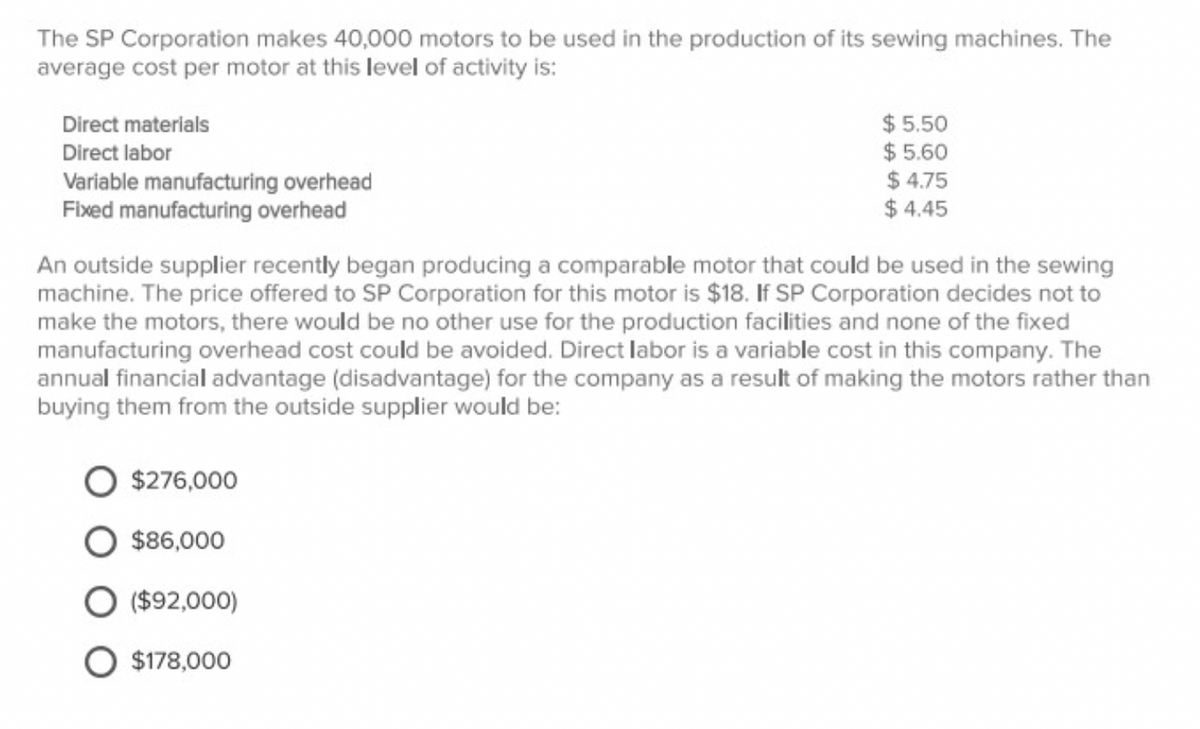 The SP Corporation makes 40,000 motors to be used in the production of its sewing machines. The
average cost per motor at this level of activity is:
Direct materials
$5.50
$5.60
Direct labor
Variable manufacturing overhead
$4.75
Fixed manufacturing overhead
$4.45
An outside supplier recently began producing a comparable motor that could be used in the sewing
machine. The price offered to SP Corporation for this motor is $18. If SP Corporation decides not to
make the motors, there would be no other use for the production facilities and none of the fixed
manufacturing overhead cost could be avoided. Direct labor is a variable cost in this company. The
annual financial advantage (disadvantage) for the company as a result of making the motors rather than
buying them from the outside supplier would be:
$276,000
$86,000
($92,000)
O $178,000