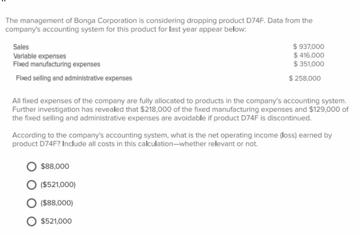 The management of Bonga Corporation is considering dropping product D74F. Data from the
company's accounting system for this product for last year appear below:
Sales
Variable expenses
$ 937,000
$ 416,000
$ 351,000
Fixed manufacturing expenses
Fixed selling and administrative expenses
$ 258,000
All fixed expenses of the company are fully allocated to products in the company's accounting system.
Further investigation has revealed that $218,000 of the fixed manufacturing expenses and $129,000 of
the fixed selling and administrative expenses are avoidable if product D74F is discontinued.
According to the company's accounting system, what is the net operating income (loss) earned by
product D74F? Include all costs in this calculation-whether relevant or not.
$88,000
($521,000)
($88,000)
$521,000