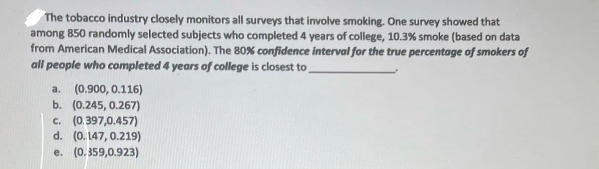The tobacco industry closely monitors all surveys that involve smoking. One survey showed that
among 850 randomly selected subjects who completed 4 years of college, 10.3% smoke (based on data
from American Medical Association). The 80% confidence interval for the true percentage of smokers of
all people who completed 4 years of college is closest to
(0.900, 0.116)
b. (0.245, 0.267)
c. (0.397,0.457)
d. (0.147, 0.219)
e. (0.359,0.923)
a.
