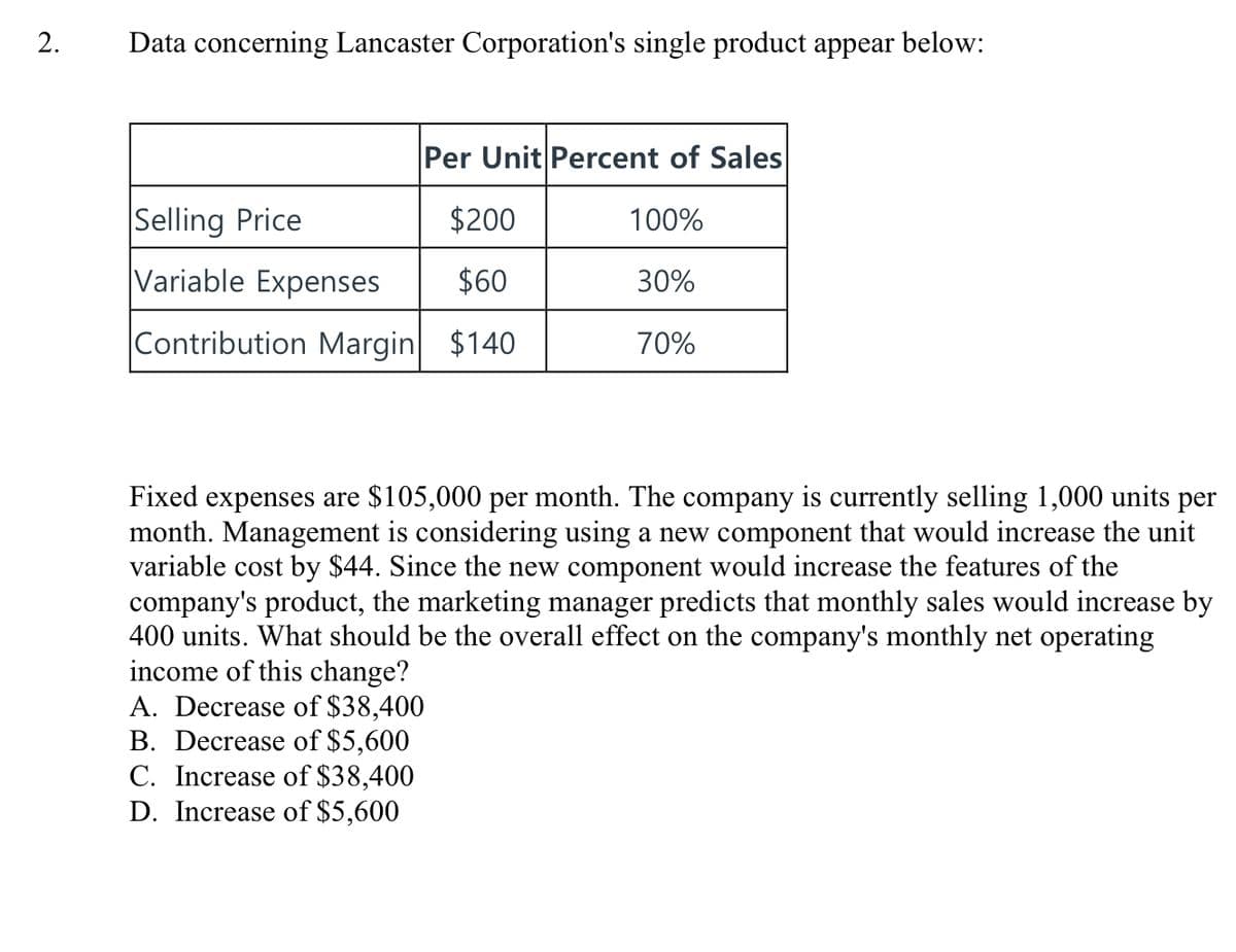 Data concerning Lancaster Corporation's single product appear below:
Per Unit Percent of Sales
Selling Price
$200
100%
Variable Expenses
$60
30%
Contribution Margin $140
70%
Fixed expenses are $105,000 per month. The company is currently selling 1,000 units per
month. Management is considering using a new component that would increase the unit
variable cost by $44. Since the new component would increase the features of the
company's product, the marketing manager predicts that monthly sales would increase by
400 units. What should be the overall effect on the company's monthly net operating
income of this change?
A. Decrease of $38,400
B. Decrease of $5,600
C. Increase of $38,400
D. Increase of $5,600
2.
