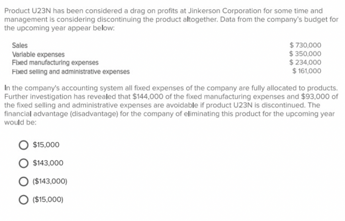 Product U23N has been considered a drag on profits at Jinkerson Corporation for some time and
management is considering discontinuing the product altogether. Data from the company's budget for
the upcoming year appear below:
Sales
Variable expenses
$ 730,000
$ 350,000
$ 234,000
$ 161,000
Fixed manufacturing expenses
Fixed selling and administrative expenses
In the company's accounting system all fixed expenses of the company are fully allocated to products.
Further investigation has revealed that $144,000 of the fixed manufacturing expenses and $93,000 of
the fixed selling and administrative expenses are avoidable if product U23N is discontinued. The
financial advantage (disadvantage) for the company of eliminating this product for the upcoming year
would be:
$15,000
$143,000
O ($143,000)
O ($15,000)