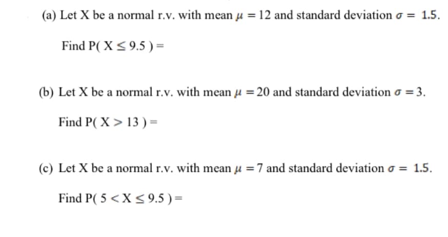 (a) Let X be a normal r.v. with mean u =12 and standard deviation o = 1.5.
Find P( X< 9.5 ) =
(b) Let X be a normal r.v. with mean u =20 and standard deviation o = 3.
Find P( X > 13 ) =
(c) Let X be a normal r.v. with mean u =7 and standard deviation o = 1.5.
Find P( 5 <X<9.5 ) =
