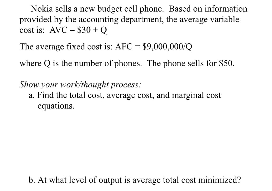 Nokia sells a new budget cell phone. Based on information
provided by the accounting department, the average variable
cost is: AVC = $30 + Q
%3D
The average fixed cost is: AFC = $9,000,000/Q
where Q is the number of phones. The phone sells for $50.
Show your work/thought process:
a. Find the total cost, average cost, and marginal cost
equations.
b. At what level of output is average total cost minimized?
