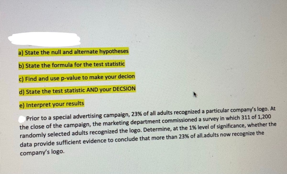 a) State the null and alternate hypotheses
b) State the formula for the test statistic
c) Find and use p-value to make your decion
d) State the test statistic AND your DECSION
e) Interpret your results
Prior to a special advertising campaign, 23% of all adults recognized a particular company's logo. At
the close of the campaign, the marketing department commissioned a survey in which 311 of 1,200
randomly selected adults recognized the logo. Determine, at the 1% level of significance, whether the
data provide sufficient evidence to conclude that more than 23% of all.adults now recognize the
company's logo.
