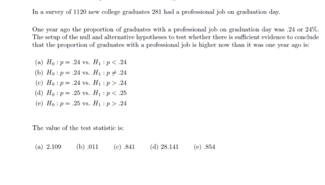In a survey of 1120 new college graduates 281 had a professional job on graduation day.
One year ago the proportion of graduates with a professional job on graduation day was .24 or 24%.
The setup of the null and alternative hypotheses to test whether there is sufficient evidence to conclude
that the proportion of graduates with a professional job is higher now than it was one year ago is:
(a) Ho :p= .24 vs. H1 : p< .24
(b) Но : р%3.24 vs. Hi:р#.24
(c) Ho : p= .24 vs. H1 : p > .24
(d) Ho : p = .25 vs. H1 : p< .25
(e) Ho : p= .25 vs. H1 : p > .24
The value of the test statistic is:
(а) 2.109
(b) .011
(c) .841
(d) 28.141
(е) .854
