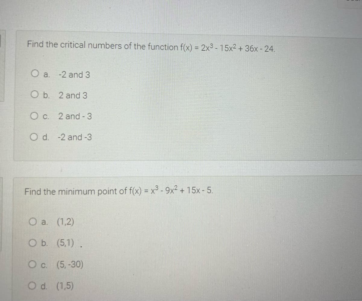 Find the critical numbers of the function f(x) = 2x3 - 15x2 + 36x - 24.
O a. -2 and 3
O b. 2 and 3
O c. 2 and - 3
O d. -2 and -3
Find the minimum point of f(x) = x³ - 9x² + 15x - 5.
O a. (1,2)
O b. (5,1).
O c. (5,-30)
O d. (1,5)
