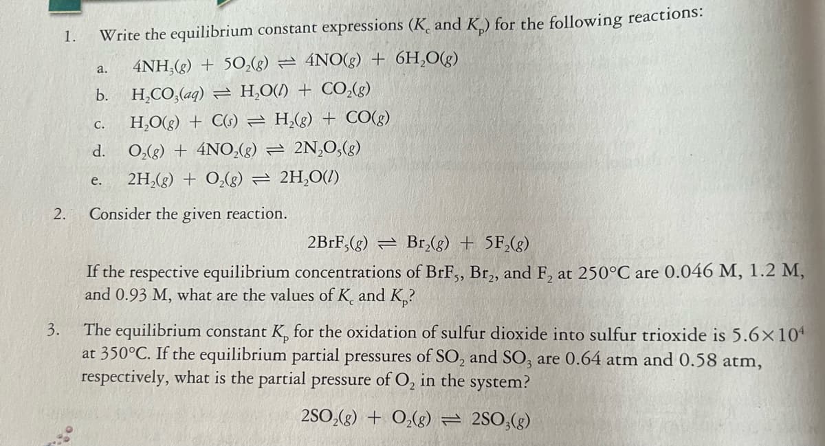 1.
Write the equilibrium constant expressions (K, and K) for the following reactions:
4NH,(g) + 50,(g) = 4NO(g) + 6H,O(g)
a.
b.
H,CO,(aq) = H,O(1) + CO,(g)
C.
H,O(g) + C(s) = H,(g) + CO(g)
d.
0,(g) + 4NO,(8) = 2N,0,(g)
2H,(g) + O,(g) = 2H,0(/)
е.
2.
Consider the given reaction.
2BRF,(g) = Br,(g) + 5F,(g)
If the respective equilibrium concentrations of BrF, Br,, and F, at 250°C are 0.046 M, 1.2 M,
and 0.93 M, what are the values of K. and K,?
The equilibrium constant K, for the oxidation of sulfur dioxide into sulfur trioxide is 5.6×10
at 350°C. If the equilibrium partial pressures of SO, and SO, are 0.64 atm and 0.58 atm,
respectively, what is the partial pressure of O, in the system?
3.
2SO,(g) + 0,(g) = 2SO;(g)
