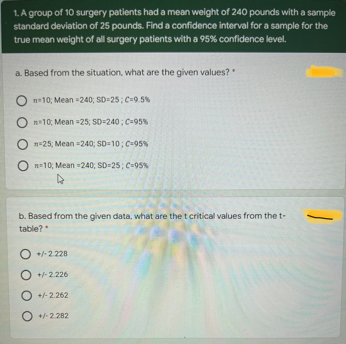 1. A group of 10 surgery patients had a mean weight of 240 pounds with a sample
standard deviation of 25 pounds. Find a confidence interval for a sample for the
true mean weight of all surgery patients with a 95% confidence level.
a. Based from the situation, what are the given values? *
O n=10; Mean =240; SD=25; C=9.5%
O n=10; Mean =25; SD=240; C=95%
O n=25; Mean =240; SD=10; C=95%
O n=10; Mean =240; SD=25; C=95%
b. Based from the given data, what are the t critical values from the t-
table?
O +/- 2.228
O +/- 2.226
O +/- 2.262
O +/- 2.282
