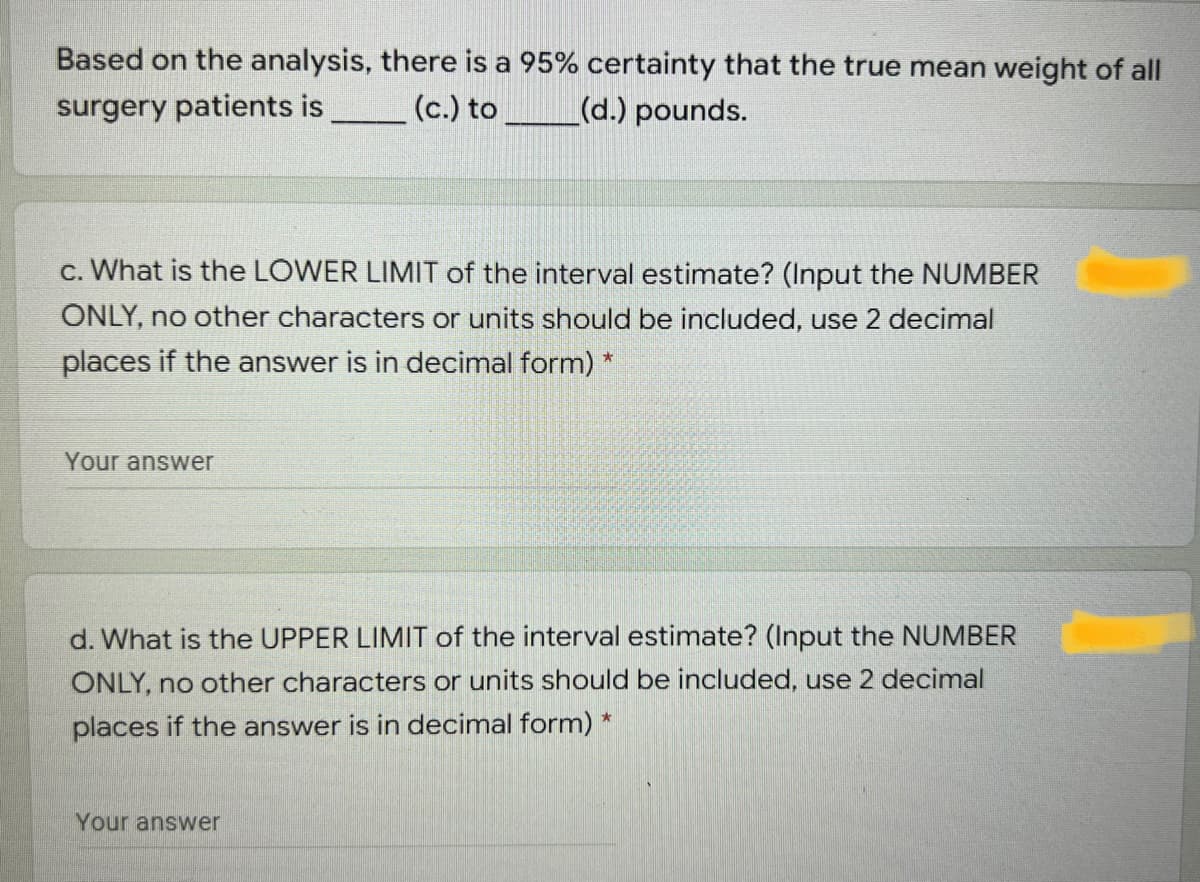 Based on the analysis, there is a 95% certainty that the true mean weight of all
surgery patients is
(c.) to
(d.) pounds.
c. What is the LOWER LIMIT of the interval estimate? (Input the NUMBER
ONLY, no other characters or units should be included, use 2 decimal
places if the answer is in decimal form) *
Your
swer
d. What is the UPPER LIMIT of the interval estimate? (Input the NUMBER
ONLY, no other characters or units should be included, use 2 decimal
places if the answer is in decimal form) *
Your answer
