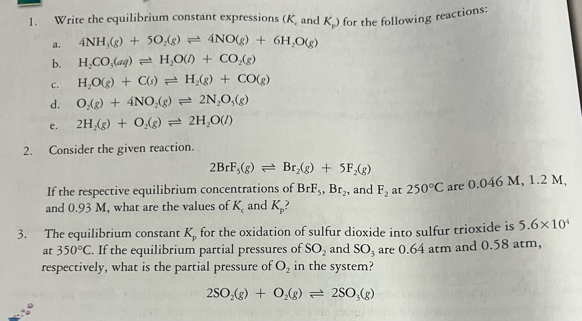 1.
4NH,(g) + 50,(g) = 4NO(g) + 6H,O(g)
a.
b.
H,CO,(aq) = H,O(/) + CO,(g)
H,O(g) + C(s) = H,(g) + CO(g)
C.
d. 0,(g) + 4NO,(g) = 2N,0,(g)
2H,(g) + O,(g) = 2H,0(/)
e.
2.
Consider the given reaction.
2BRF,(g) = Br,(g) + 5F,(g)
If the respective equilibrium concentrations of BrF,, Br,, and F, at 250°C are 0.046 M, 1.2 M,
and 0.93 M, what are the values of K, and K,?
3.
The equilibrium constant K, for the oxidation of sulfur dioxide into sulfur trioxide is 5.6×10ª
at 350°C. If the equilibrium partial pressures of SO, and SO, are 0.64 atm and 0.58 atm,
respectively, what is the partial pressure of O, in the system?
2SO,(g) + 0,(g) = 2SO;(g)
