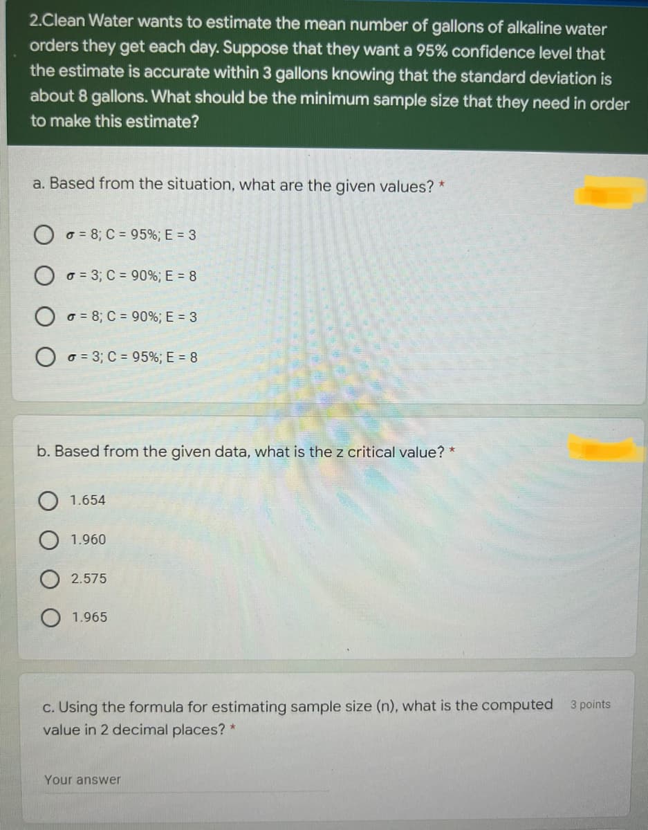 2.Clean Water wants to estimate the mean number of gallons of alkaline water
orders they get each day. Suppose that they want a 95% confidence level that
the estimate is accurate within 3 gallons knowing that the standard deviation is
about 8 gallons. What should be the minimum sample size that they need in order
to make this estimate?
a. Based from the situation, what are the given values? *
o = 8; C = 95%;E = 3
O o = 3; C = 90%; E = 8
o = 8; C = 90%; E = 3
o = 3; C = 95%; E = 8
b. Based from the given data, what is the z critical value? *
1.654
1.960
2.575
1.965
c. Using the formula for estimating sample size (n), what is the computed
value in 2 decimal places? *
3 points
Your answer
