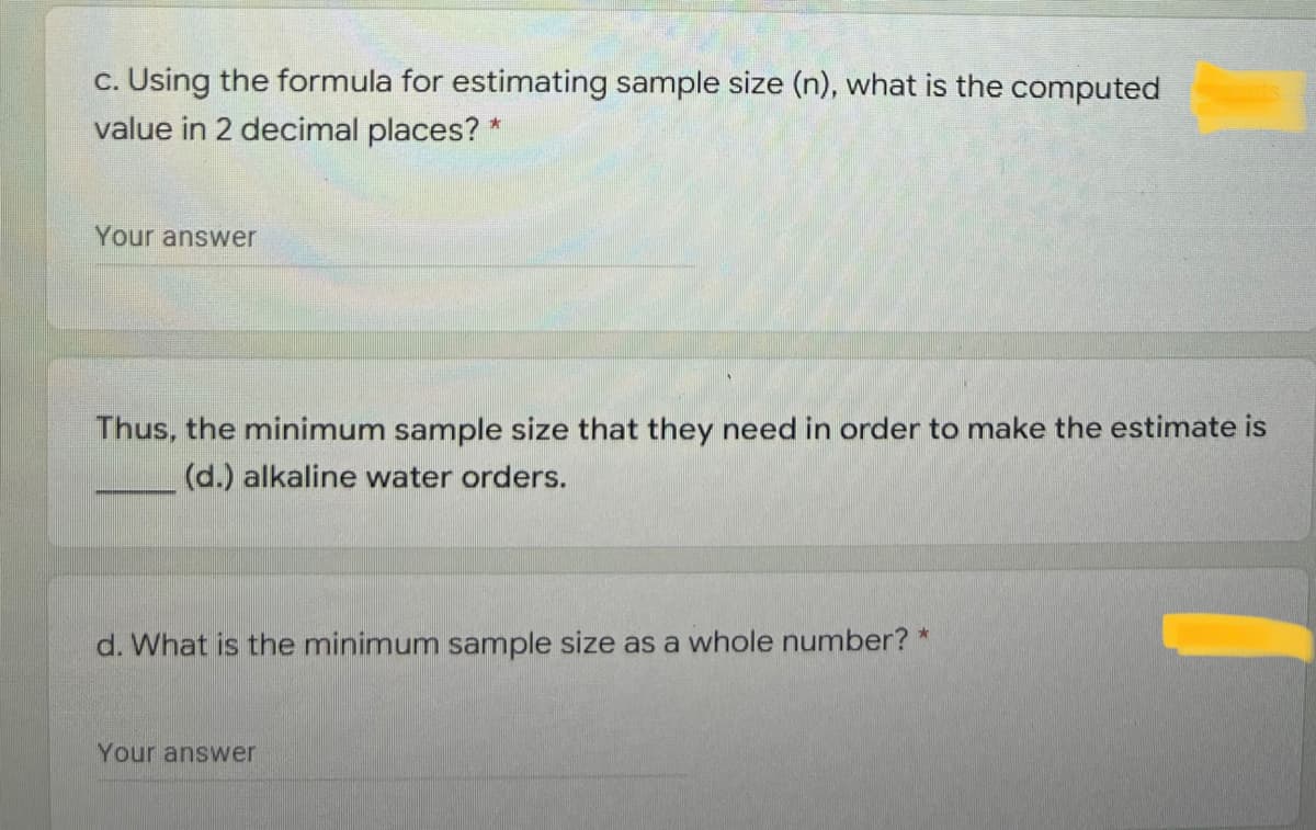 c. Using the formula for estimating sample size (n), what is the computed
value in 2 decimal places? *
Your answer
Thus, the minimum sample size that they need in order to make the estimate is
(d.) alkaline water orders.
d. What is the minimum sample size as a whole number? *
Your answer

