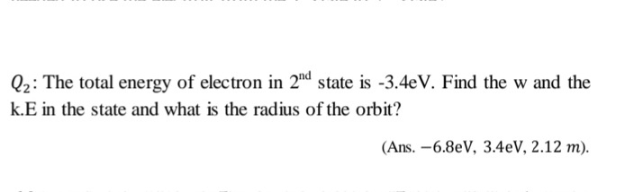 Q2: The total energy of electron in 2nd state is -3.4eV. Find the w and the
k.E in the state and what is the radius of the orbit?
(Ans. -6.8eV, 3.4eV, 2.12 m).
