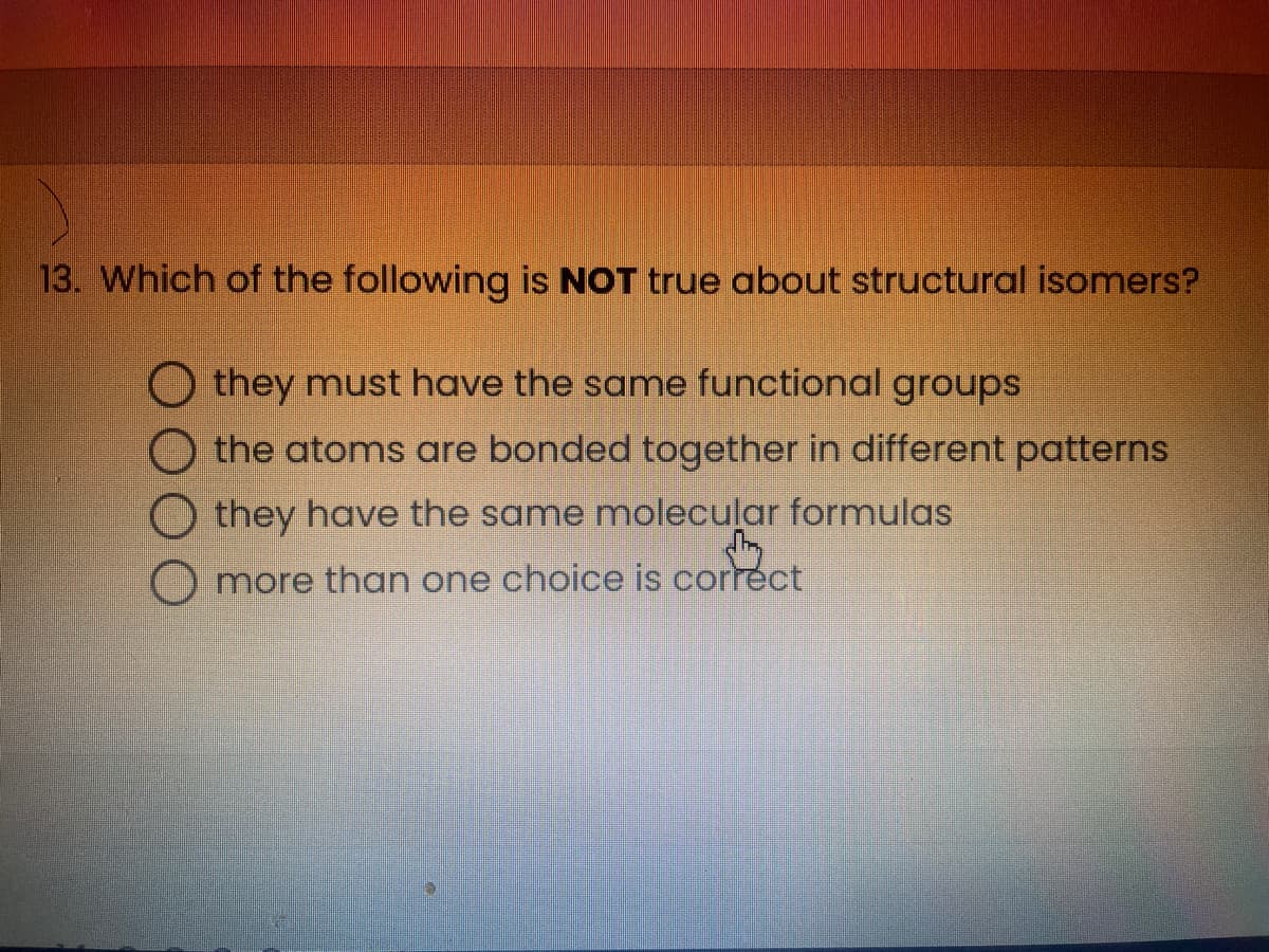 13. Which of the following is NOT true about structural isomers?
Othey must have the same functional groups
the atoms are bonded together in different patterns
they have the same molecular formulas
Omore than one choice is correct
