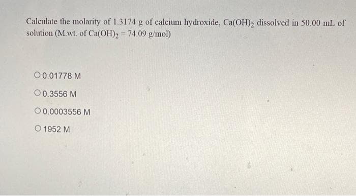 Calculate the molarity of 1.3174 g of calcium hydroxide, Ca(OH), dissolved in 50.00 mL of
solution (M.wt. of Ca(OH)2 = 74.09 g/mol)
00.01778 M
00.3556 M
00.0003556 M
O 1952 M
