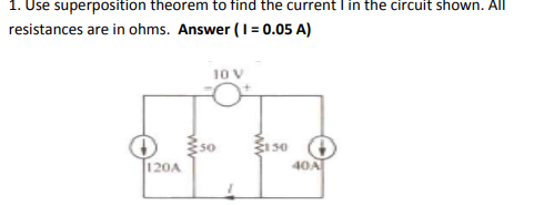 1. Use superposition theorem to find the current I in the circuit shown. All
resistances are in ohms. Answer (I = 0.05 A)
10 V
:50
120A
40A
