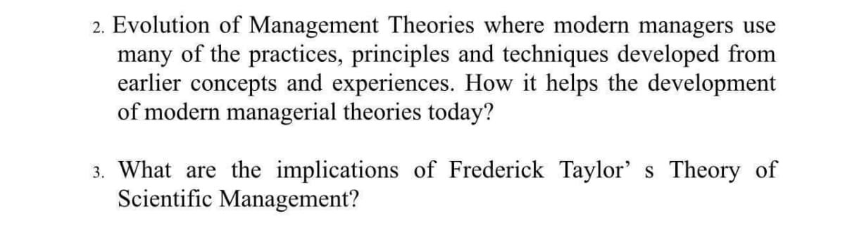 2. Evolution of Management Theories where modern managers use
many of the practices, principles and techniques developed from
earlier concepts and experiences. How it helps the development
of modern managerial theories today?
3. What are the implications of Frederick Taylor' s Theory of
Scientific Management?
